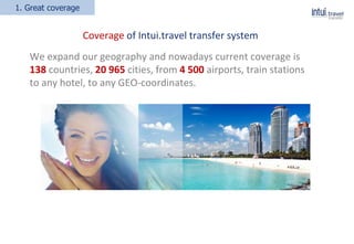 1. Great coverage
ELI
Coverage of Intui.travel transfer system
We expand our geography and nowadays current coverage is
138 сountries, 20 965 cities, from 4 500 аirports, train stations
to any hotel, to any GEO-coordinates.
 