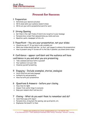 Turning business professionals into professional presenters!




                                   Present for Success
1 Preparation
♦    Determine your desired outcomes
♦    Write down what your audience needs to know
♦    Write out your entire presentation word for word


2 Strong Opening
♦    Get them in the right frame of mind to be receptive to your message
♦    Personal story is best that demonstrates you relate and care
♦    Question, quote, newspaper article, etc.


3 PowerPoint – You are your presentation, not your slides
♦    Should you use it? If you have to ask, probably not
♦    What your slides should look like – no text, just images to enhance the presentation
♦    How to present using it? Screen off to the side if possible; you stand center stage



4 Confidence – appear confident and the audience will have
confidence in you and what you are presenting
♦    Take command and have faith in yourself
♦    Your audience is on your side
♦    Visualize yourself presenting



5 Engaging – Include examples, stories, analogies
♦    Vocal inflection and body language
♦    Authenticity and personality
♦    Have fun with your presentation



6 Questions & Answers – before your closing
♦    Have time for Q&A
♦    Answer from center stage to everyone
♦    Keep your answers short and succinct



7 Closing – What do you want them to remember and do?
♦    Send them away with impact
♦    Personal story, bring back the opening, sum up all points, etc.
♦    Emphasize the benefit to them


_________________________________
                  Website: www.JackiRose.com │ Email: Jacki@JackiRose.com │ Tel. 508-381-1529
    © Top Performance 2011 * Public Speaking & Presentation Skills Training * Workshops * Seminars * Coaching
 