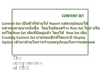 Content Set เป็นตัวที่ช่วยให้ Report แสดงรูปแบบได้
หลากหลายมากยิ่งขึ้น โดยไม่ตองสร้าง Row Set ใหม่ หรือ
                                 ้
แก้ไข Row Set เดิมที่มอยู่แล้ว โดยใช้ Row Set เดิม
                        ี
Creating Content Set มาครอบอีกทีโดยจะมี Display
Option เข้ามาช่วยในการกำาหนดรูปแบบในการแสดงผล
 