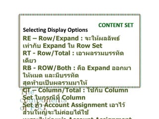 Selecting Display Options
RE – Row/Expand : จะให้ผลลัพธ์
เท่ากับ Expand ใน Row Set
RT - Row/Total : เอาผลรวมบรรทัด
เดียว
RB - ROW/Both : คือ Expand ออกมา
ให้หมด และมีบรรทัด
สุดท้ายเป็นผลรวมมาให้
CT – Column/Total : ใช้กับ Column
Set ในกรณีที่ Column
Set ทำา Account Assignment เอาไว้
ส่วนใหญ่จะไม่คอยได้ใช้
                 ่
 
