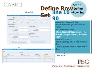 Define Row
Line 20       line 10 -
          Set
              90
               Assigning Account โดย
               -เลือก operator (+) เพื่อให้รวม
               Total
               ตาม account range
               -เลือก Account Coperate 1 – 4,
               Branch , Department , Account
               4100
               และทุก Products
               -เลือก Display เป็น T เพื่อให้แสดง
               เป็น
               Total Amount ภายใต้ Account ที่
               เลือก
 