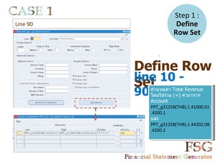Step 1 :
Line 90                   Define
                         Row Set

           -      =




          Define Row
          line 10 -
          Set
          90   คำานวณค่า Total Revenue
               โดยให้รวม (+) ค่ามาจาก
               Account
               PPT_g31258(THB).1.41000.01
               .4200.1
               และ
               PPT_g31258(THB).1.44202.08
               .4200.2
 