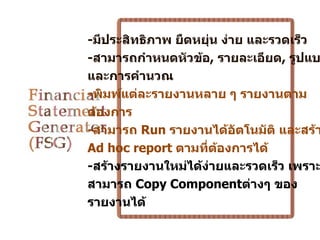 -มีประสิทธิภาพ ยืดหยุ่น ง่าย และรวดเร็ว
-สามารถกำาหนดหัวข้อ, รายละเอียด, รูปแบ
และการคำานวณ
-พิมพ์แต่ละรายงานหลาย ๆ รายงานตาม
ต้องการ
-สามารถ Run รายงานได้อตโนมัติ และสร้า
                           ั
Ad hoc report ตามที่ตองการได้
                       ้
-สร้างรายงานใหม่ได้ง่ายและรวดเร็ว เพราะ
สามารถ Copy Componentต่างๆ ของ
รายงานได้
 