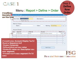 Step 3 :
                                                 Define
                Menu : Report > Define > Order    Row
กำาหนดชื่อของ                                     Order
Description
และ Row Order




กำาหนดส่วนของ Account Display โดยให้
เรียงตาม Sequence ดังนี้
-ให้แสดง Corporate
-ให้เรียงลำาดับตามค่าของ value
-ให้แสดงทั้ง value และ Description ของ
แต่ละ segment
-กำาหนดความกว้างของ segment ที่จะให้
แสดง
 