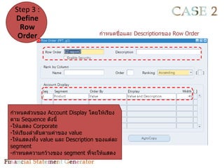 Step 3 :
 Define
  Row
  Order                            กำาหนดชื่อและ Descriptionของ Row Order




กำาหนดส่วนของ Account Display โดยให้เรียง
ตาม Sequence ดังนี้
-ให้แสดง Corporate
-ให้เรียงลำาดับตามค่าของ value
-ให้แสดงทั้ง value และ Description ของแต่ละ
segment
-กำาหนดความกว้างของ segment ทีจะให้แสดง
                                 ่
 
