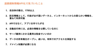 道路規制情報API化で気づいたこと
1. 自治体の数は、1700以上
2. 防災情報として、行政が出す固いデータと、インターネットからの柔らかい情報を、
重ねて利用可能
3. APIではなく、アプリを作りたがる
4. 自動走行時には、必須の情報を公開しているのに
5. サーバ維持にかかる費用は税金でいいのか
6. データの所有権をオープン、或いは、有料でのアクセスを保証する
7. ドメイン知識が必要になる
 