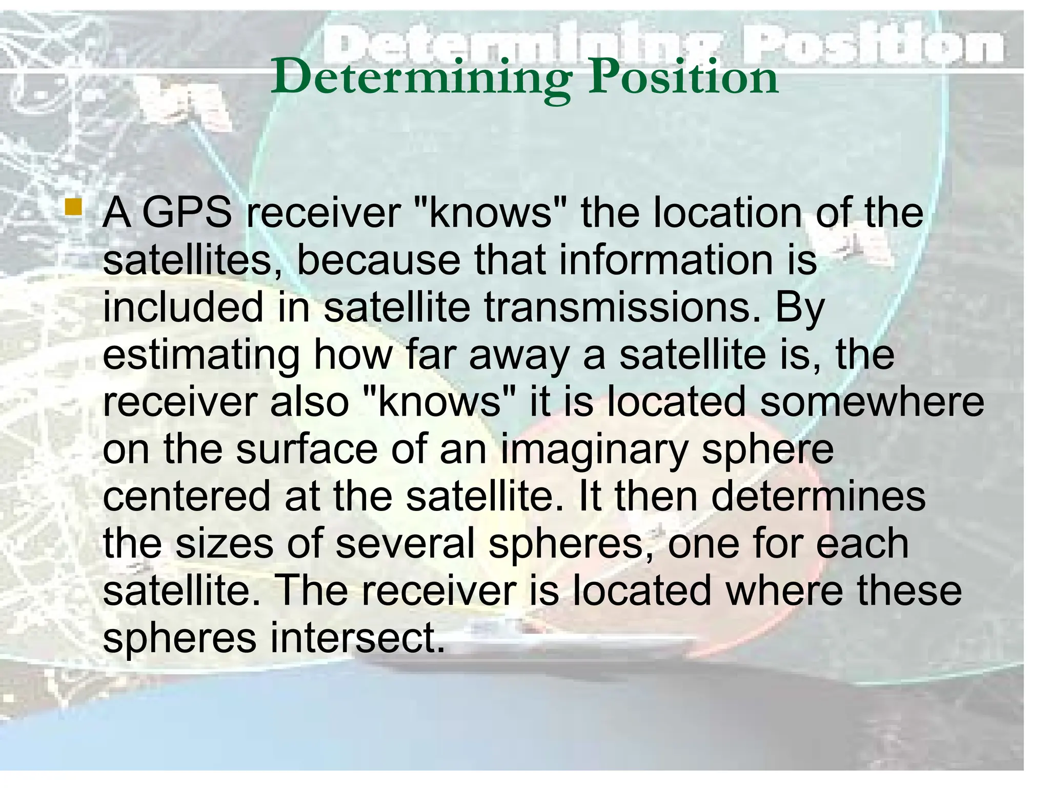 K6123- SATELLITE COMMUNICATION 10
Determining Position
 A GPS receiver "knows" the location of the
satellites, because that information is
included in satellite transmissions. By
estimating how far away a satellite is, the
receiver also "knows" it is located somewhere
on the surface of an imaginary sphere
centered at the satellite. It then determines
the sizes of several spheres, one for each
satellite. The receiver is located where these
spheres intersect.
 