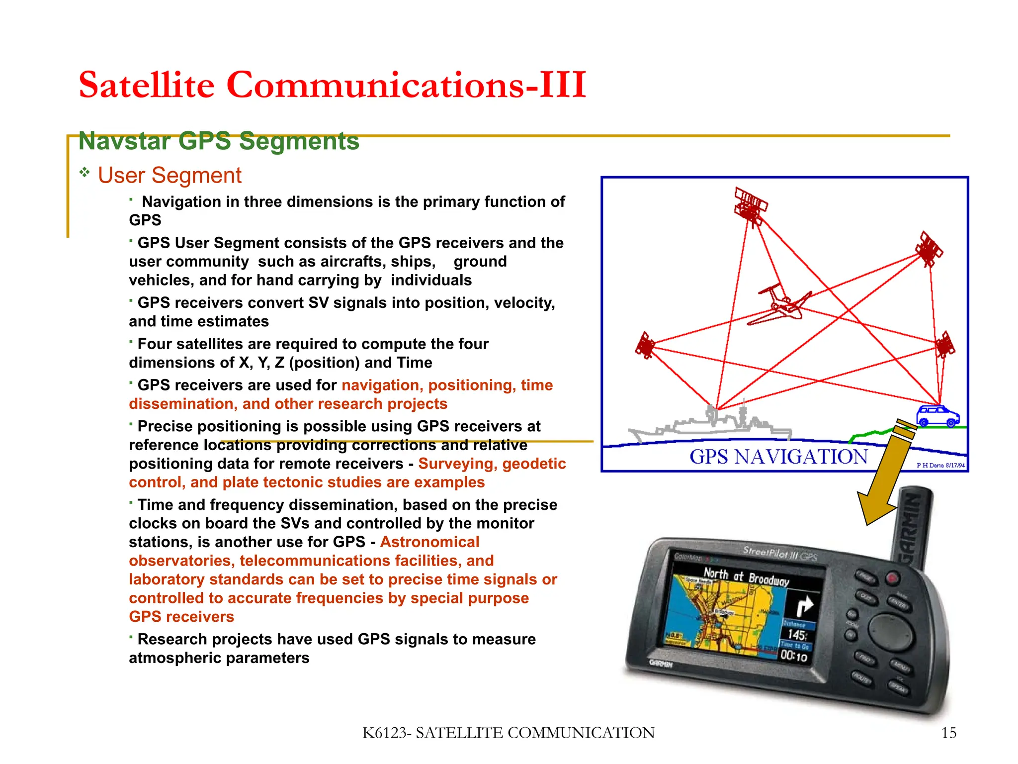 K6123- SATELLITE COMMUNICATION 15
Satellite Communications-III
Navstar GPS Segments
 User Segment
 Navigation in three dimensions is the primary function of
GPS
 GPS User Segment consists of the GPS receivers and the
user community such as aircrafts, ships, ground
vehicles, and for hand carrying by individuals
 GPS receivers convert SV signals into position, velocity,
and time estimates
 Four satellites are required to compute the four
dimensions of X, Y, Z (position) and Time
 GPS receivers are used for navigation, positioning, time
dissemination, and other research projects
 Precise positioning is possible using GPS receivers at
reference locations providing corrections and relative
positioning data for remote receivers - Surveying, geodetic
control, and plate tectonic studies are examples
 Time and frequency dissemination, based on the precise
clocks on board the SVs and controlled by the monitor
stations, is another use for GPS - Astronomical
observatories, telecommunications facilities, and
laboratory standards can be set to precise time signals or
controlled to accurate frequencies by special purpose
GPS receivers
 Research projects have used GPS signals to measure
atmospheric parameters
 