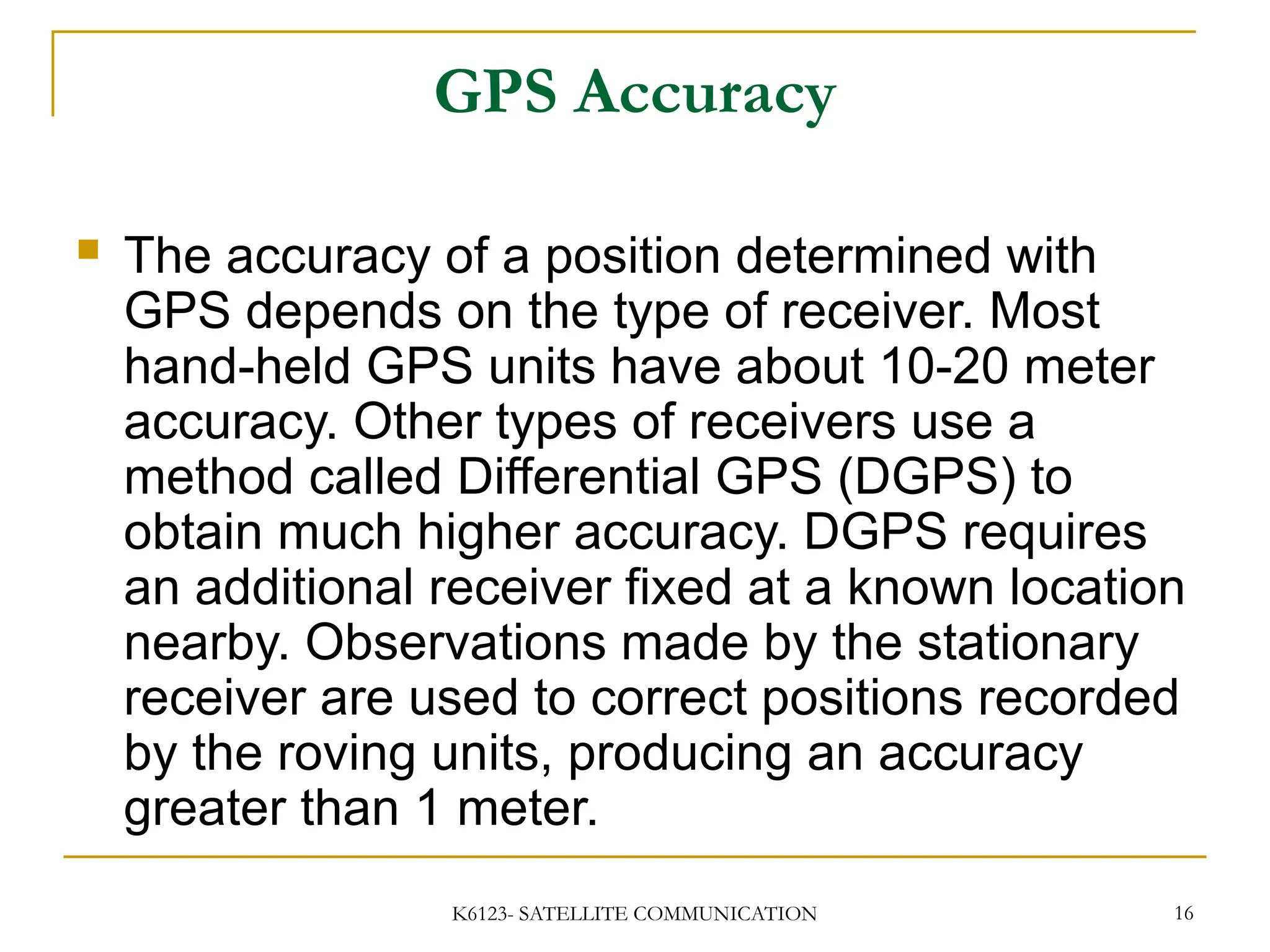 K6123- SATELLITE COMMUNICATION 16
GPS Accuracy
 The accuracy of a position determined with
GPS depends on the type of receiver. Most
hand-held GPS units have about 10-20 meter
accuracy. Other types of receivers use a
method called Differential GPS (DGPS) to
obtain much higher accuracy. DGPS requires
an additional receiver fixed at a known location
nearby. Observations made by the stationary
receiver are used to correct positions recorded
by the roving units, producing an accuracy
greater than 1 meter.
 