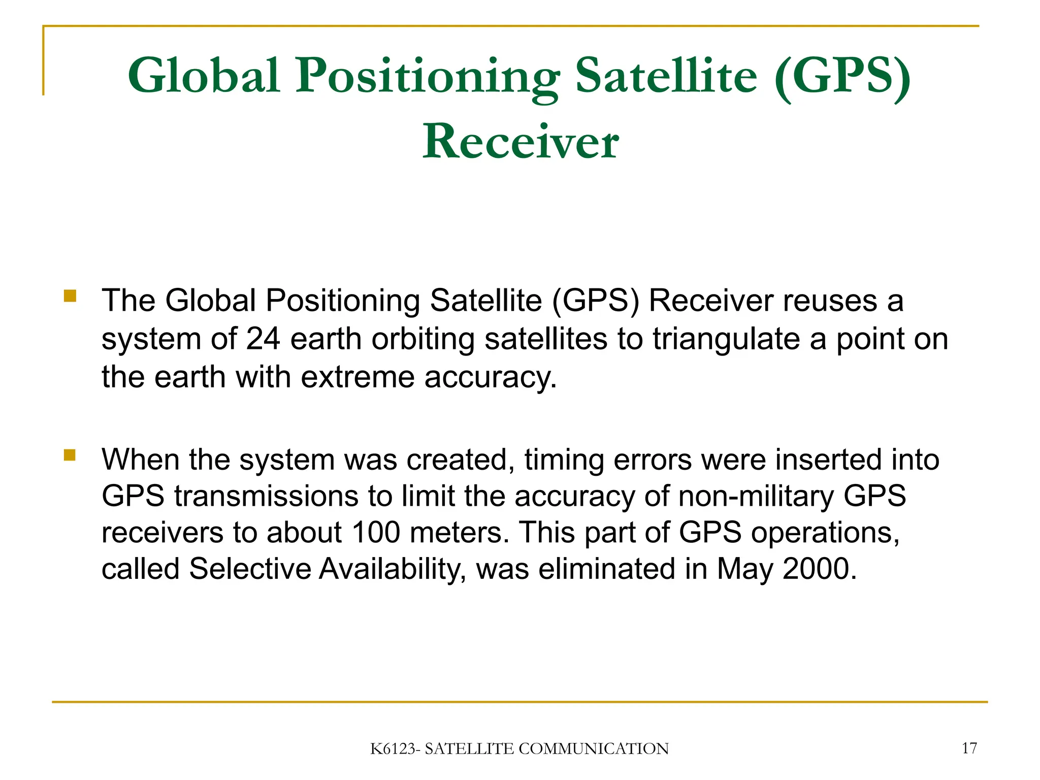 K6123- SATELLITE COMMUNICATION 17
Global Positioning Satellite (GPS)
Receiver
 The Global Positioning Satellite (GPS) Receiver reuses a
system of 24 earth orbiting satellites to triangulate a point on
the earth with extreme accuracy.
 When the system was created, timing errors were inserted into
GPS transmissions to limit the accuracy of non-military GPS
receivers to about 100 meters. This part of GPS operations,
called Selective Availability, was eliminated in May 2000.
 