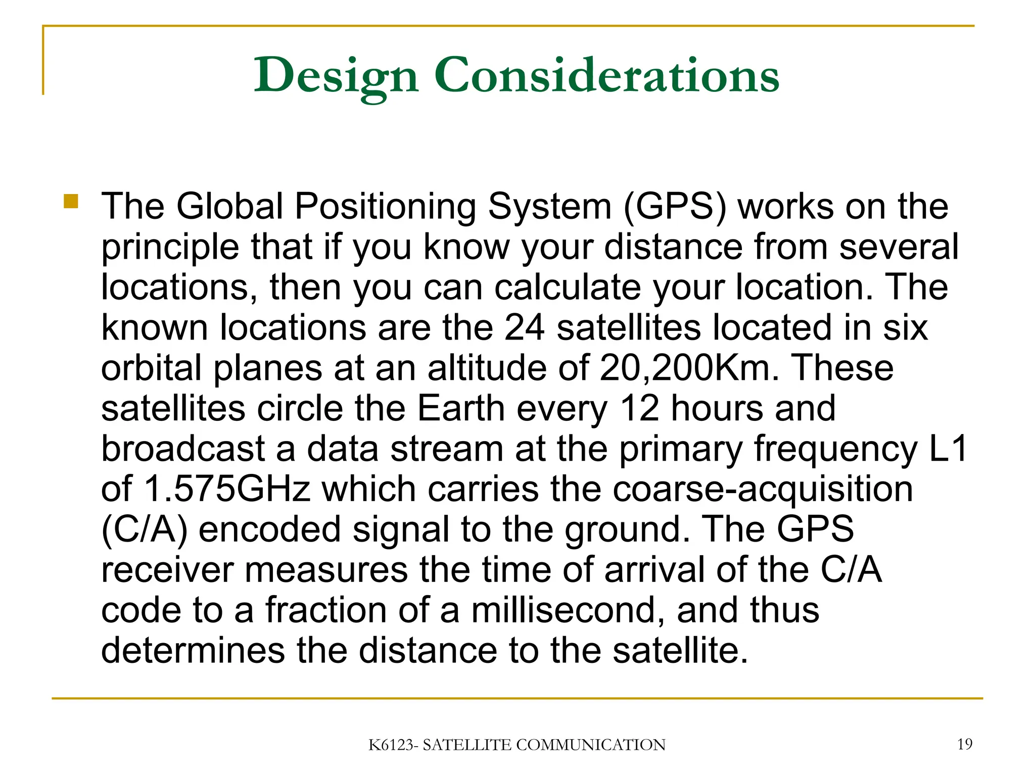 K6123- SATELLITE COMMUNICATION 19
Design Considerations
 The Global Positioning System (GPS) works on the
principle that if you know your distance from several
locations, then you can calculate your location. The
known locations are the 24 satellites located in six
orbital planes at an altitude of 20,200Km. These
satellites circle the Earth every 12 hours and
broadcast a data stream at the primary frequency L1
of 1.575GHz which carries the coarse-acquisition
(C/A) encoded signal to the ground. The GPS
receiver measures the time of arrival of the C/A
code to a fraction of a millisecond, and thus
determines the distance to the satellite.
 