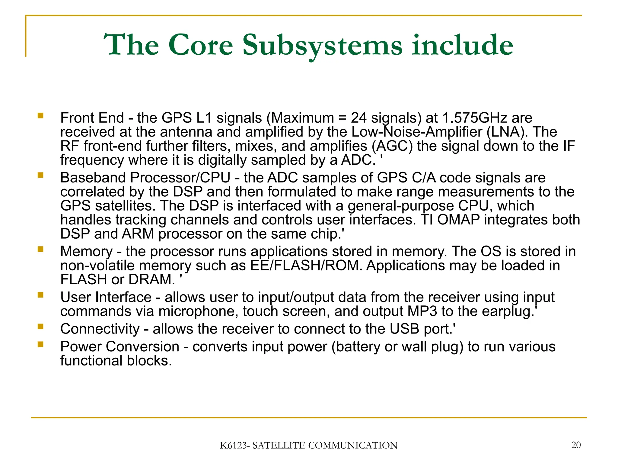 K6123- SATELLITE COMMUNICATION 20
The Core Subsystems include
 Front End - the GPS L1 signals (Maximum = 24 signals) at 1.575GHz are
received at the antenna and amplified by the Low-Noise-Amplifier (LNA). The
RF front-end further filters, mixes, and amplifies (AGC) the signal down to the IF
frequency where it is digitally sampled by a ADC. '
 Baseband Processor/CPU - the ADC samples of GPS C/A code signals are
correlated by the DSP and then formulated to make range measurements to the
GPS satellites. The DSP is interfaced with a general-purpose CPU, which
handles tracking channels and controls user interfaces. TI OMAP integrates both
DSP and ARM processor on the same chip.'
 Memory - the processor runs applications stored in memory. The OS is stored in
non-volatile memory such as EE/FLASH/ROM. Applications may be loaded in
FLASH or DRAM. '
 User Interface - allows user to input/output data from the receiver using input
commands via microphone, touch screen, and output MP3 to the earplug.'
 Connectivity - allows the receiver to connect to the USB port.'
 Power Conversion - converts input power (battery or wall plug) to run various
functional blocks.
 