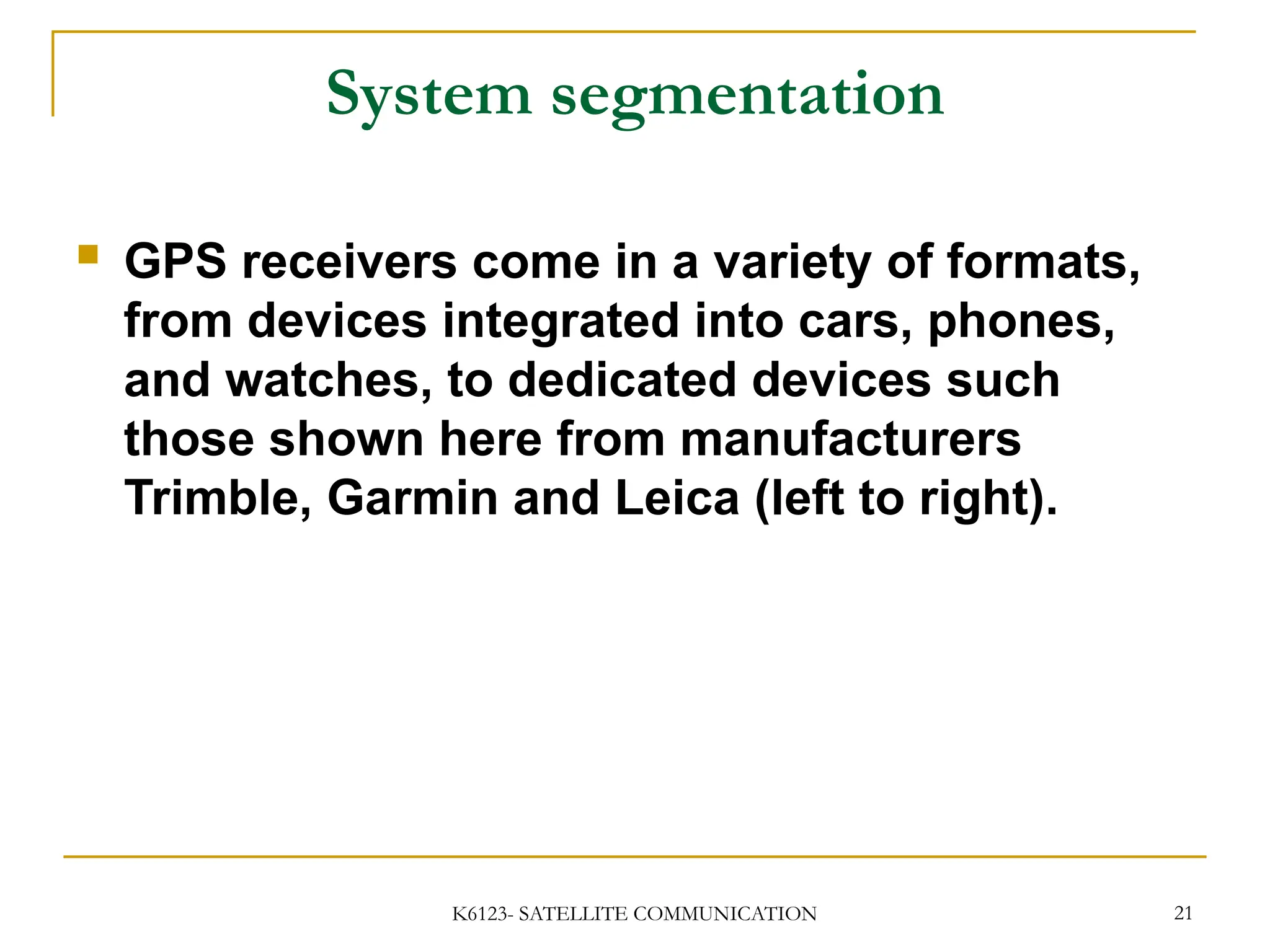K6123- SATELLITE COMMUNICATION 21
System segmentation
 GPS receivers come in a variety of formats,
from devices integrated into cars, phones,
and watches, to dedicated devices such
those shown here from manufacturers
Trimble, Garmin and Leica (left to right).
 