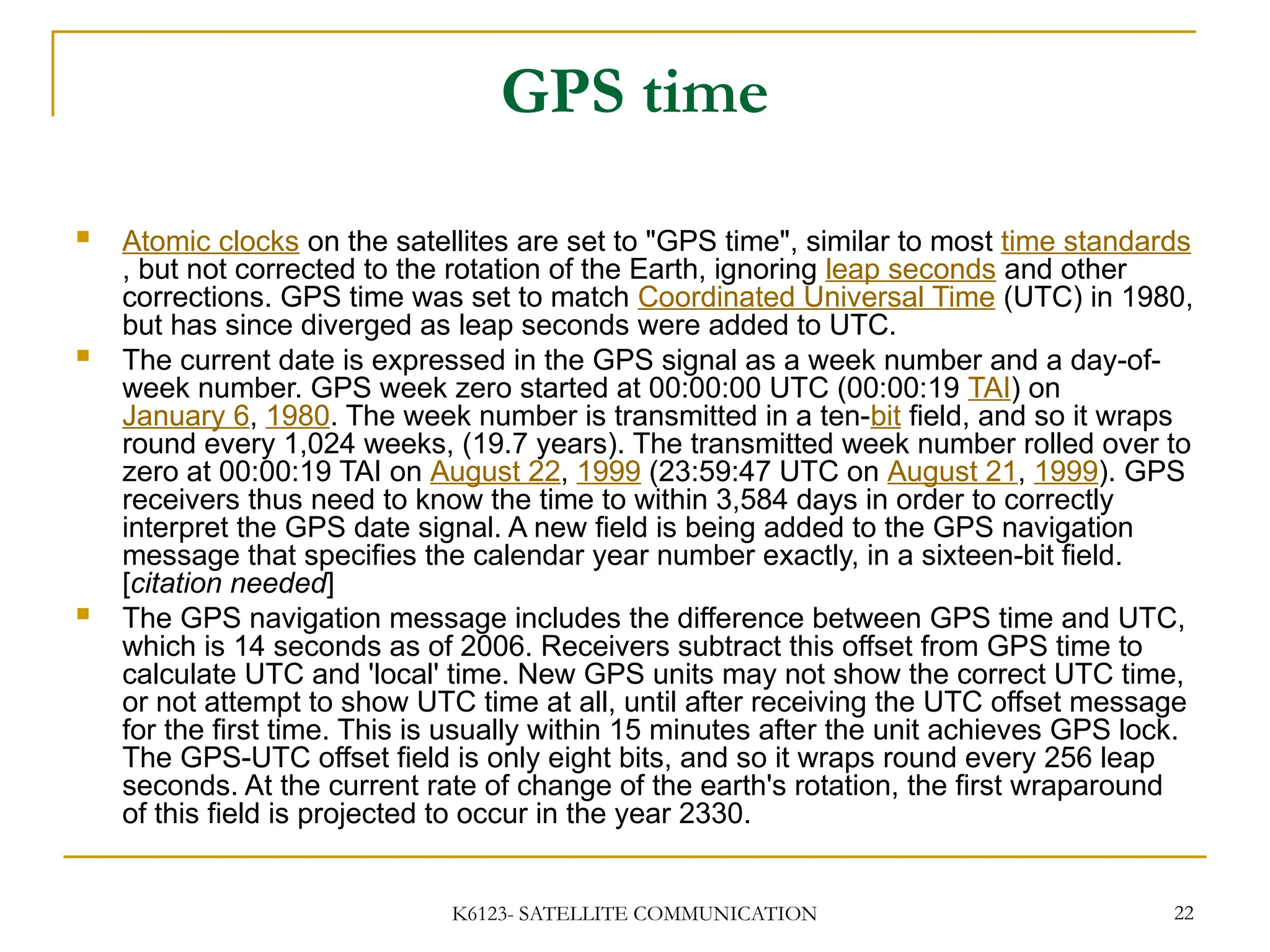 K6123- SATELLITE COMMUNICATION 22
GPS time
 Atomic clocks on the satellites are set to "GPS time", similar to most time standards
, but not corrected to the rotation of the Earth, ignoring leap seconds and other
corrections. GPS time was set to match Coordinated Universal Time (UTC) in 1980,
but has since diverged as leap seconds were added to UTC.
 The current date is expressed in the GPS signal as a week number and a day-of-
week number. GPS week zero started at 00:00:00 UTC (00:00:19 TAI) on
January 6, 1980. The week number is transmitted in a ten-bit field, and so it wraps
round every 1,024 weeks, (19.7 years). The transmitted week number rolled over to
zero at 00:00:19 TAI on August 22, 1999 (23:59:47 UTC on August 21, 1999). GPS
receivers thus need to know the time to within 3,584 days in order to correctly
interpret the GPS date signal. A new field is being added to the GPS navigation
message that specifies the calendar year number exactly, in a sixteen-bit field.
[citation needed]
 The GPS navigation message includes the difference between GPS time and UTC,
which is 14 seconds as of 2006. Receivers subtract this offset from GPS time to
calculate UTC and 'local' time. New GPS units may not show the correct UTC time,
or not attempt to show UTC time at all, until after receiving the UTC offset message
for the first time. This is usually within 15 minutes after the unit achieves GPS lock.
The GPS-UTC offset field is only eight bits, and so it wraps round every 256 leap
seconds. At the current rate of change of the earth's rotation, the first wraparound
of this field is projected to occur in the year 2330.
 