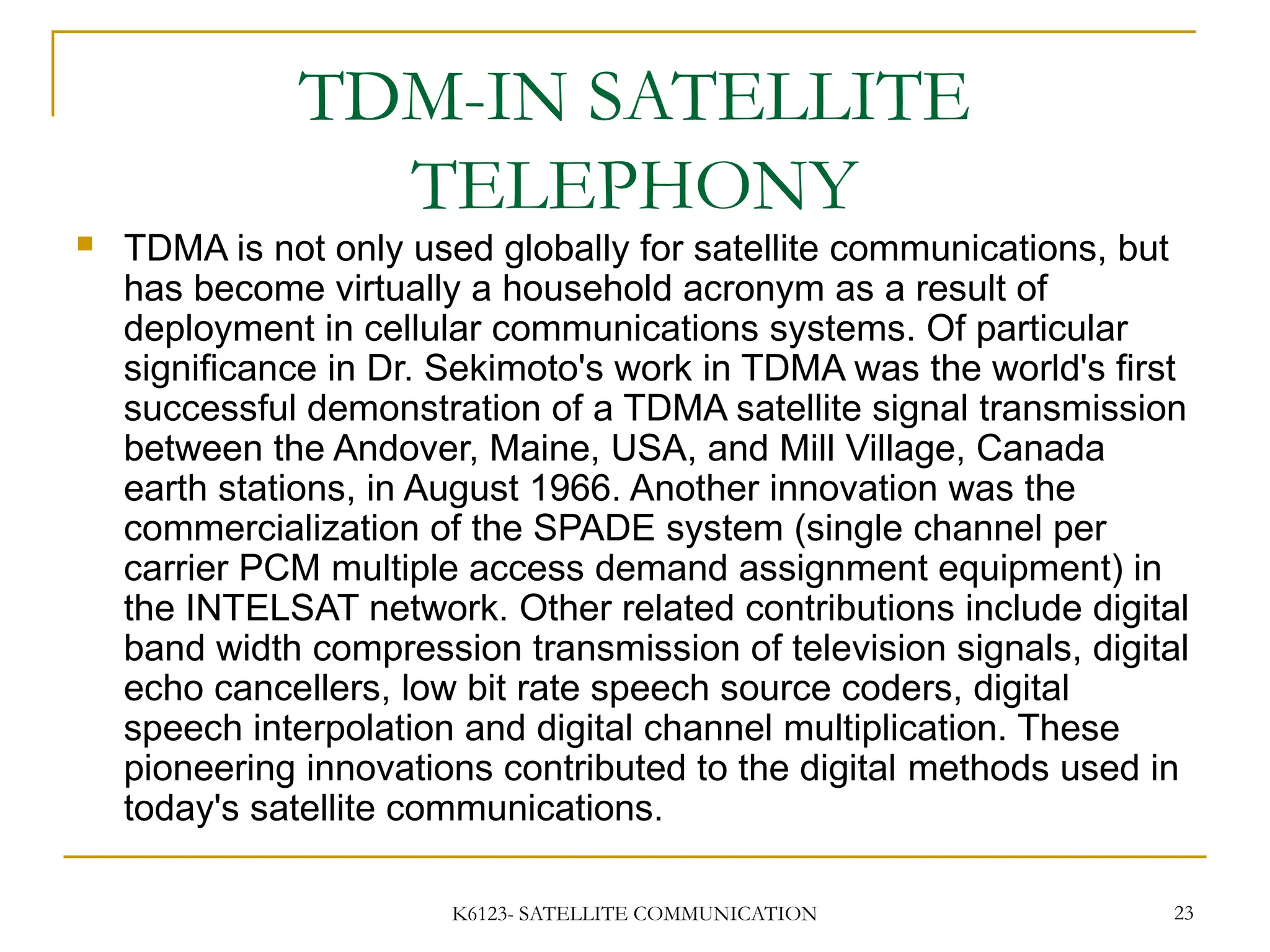 K6123- SATELLITE COMMUNICATION 23
TDM-IN SATELLITE
TELEPHONY
 TDMA is not only used globally for satellite communications, but
has become virtually a household acronym as a result of
deployment in cellular communications systems. Of particular
significance in Dr. Sekimoto's work in TDMA was the world's first
successful demonstration of a TDMA satellite signal transmission
between the Andover, Maine, USA, and Mill Village, Canada
earth stations, in August 1966. Another innovation was the
commercialization of the SPADE system (single channel per
carrier PCM multiple access demand assignment equipment) in
the INTELSAT network. Other related contributions include digital
band width compression transmission of television signals, digital
echo cancellers, low bit rate speech source coders, digital
speech interpolation and digital channel multiplication. These
pioneering innovations contributed to the digital methods used in
today's satellite communications.
 