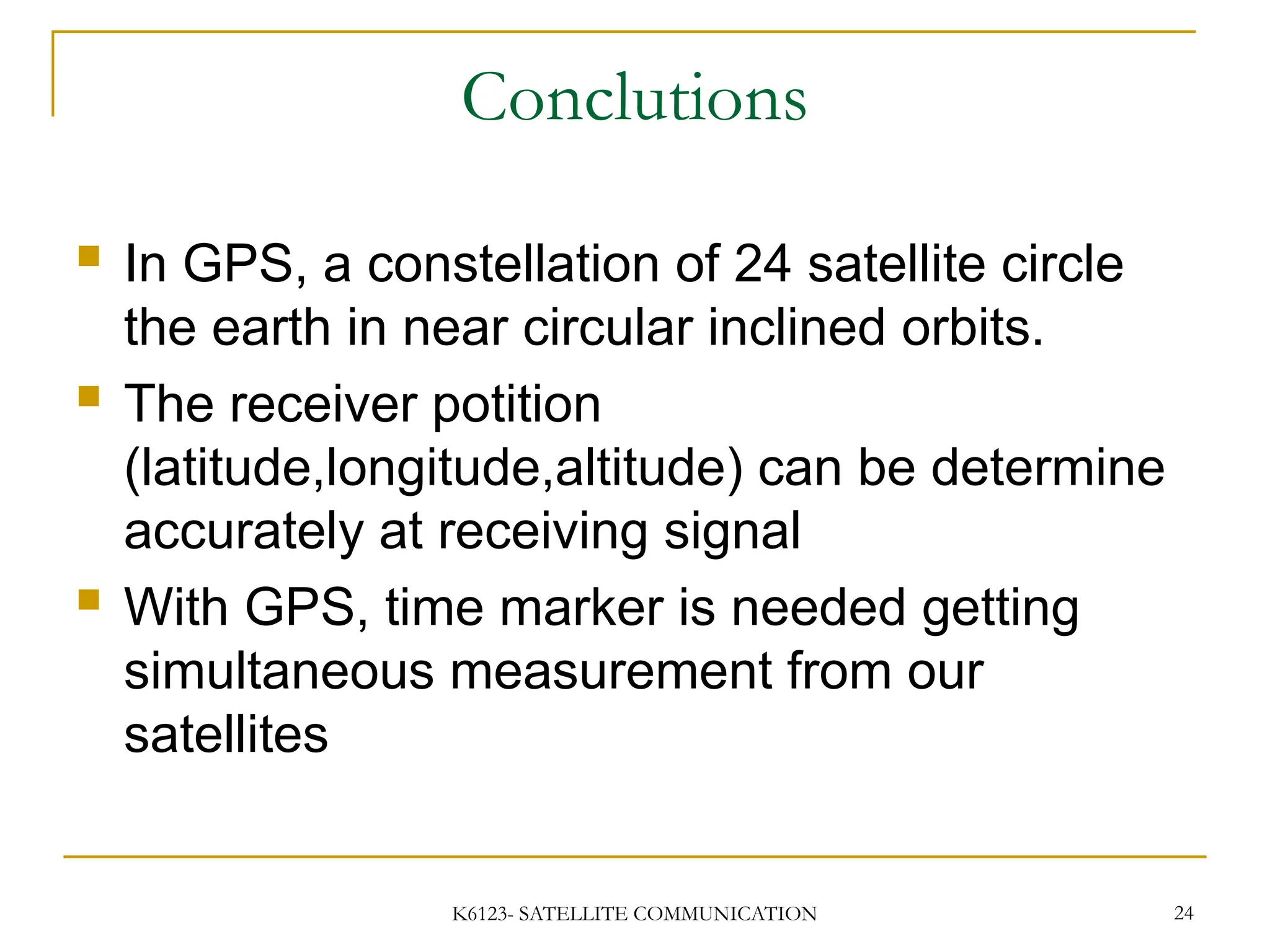 K6123- SATELLITE COMMUNICATION 24
Conclutions
 In GPS, a constellation of 24 satellite circle
the earth in near circular inclined orbits.
 The receiver potition
(latitude,longitude,altitude) can be determine
accurately at receiving signal
 With GPS, time marker is needed getting
simultaneous measurement from our
satellites
 