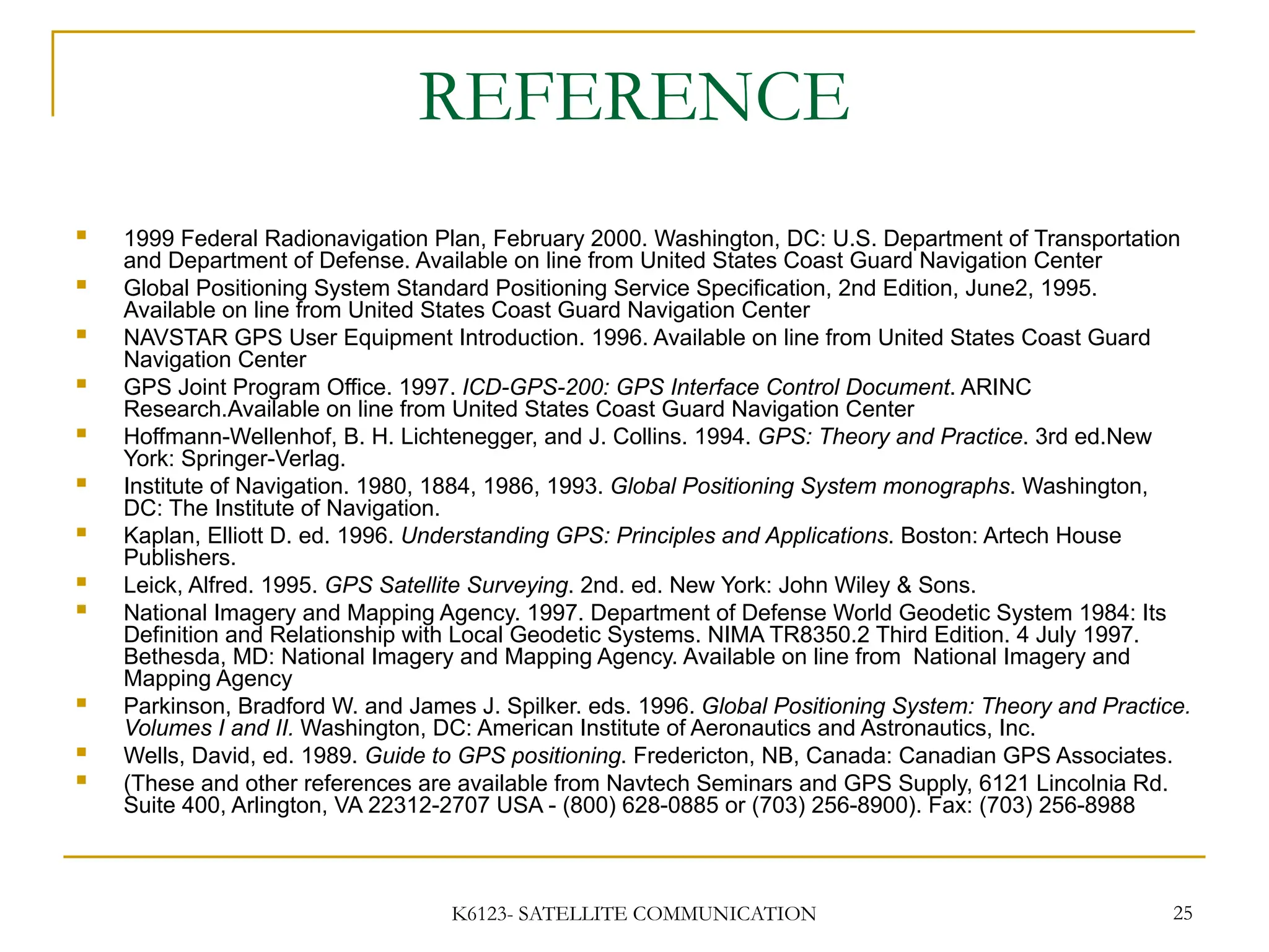 K6123- SATELLITE COMMUNICATION 25
REFERENCE
 1999 Federal Radionavigation Plan, February 2000. Washington, DC: U.S. Department of Transportation
and Department of Defense. Available on line from United States Coast Guard Navigation Center
 Global Positioning System Standard Positioning Service Specification, 2nd Edition, June2, 1995.
Available on line from United States Coast Guard Navigation Center
 NAVSTAR GPS User Equipment Introduction. 1996. Available on line from United States Coast Guard
Navigation Center
 GPS Joint Program Office. 1997. ICD-GPS-200: GPS Interface Control Document. ARINC
Research.Available on line from United States Coast Guard Navigation Center
 Hoffmann-Wellenhof, B. H. Lichtenegger, and J. Collins. 1994. GPS: Theory and Practice. 3rd ed.New
York: Springer-Verlag.
 Institute of Navigation. 1980, 1884, 1986, 1993. Global Positioning System monographs. Washington,
DC: The Institute of Navigation.
 Kaplan, Elliott D. ed. 1996. Understanding GPS: Principles and Applications. Boston: Artech House
Publishers.
 Leick, Alfred. 1995. GPS Satellite Surveying. 2nd. ed. New York: John Wiley & Sons.
 National Imagery and Mapping Agency. 1997. Department of Defense World Geodetic System 1984: Its
Definition and Relationship with Local Geodetic Systems. NIMA TR8350.2 Third Edition. 4 July 1997.
Bethesda, MD: National Imagery and Mapping Agency. Available on line from National Imagery and
Mapping Agency
 Parkinson, Bradford W. and James J. Spilker. eds. 1996. Global Positioning System: Theory and Practice.
Volumes I and II. Washington, DC: American Institute of Aeronautics and Astronautics, Inc.
 Wells, David, ed. 1989. Guide to GPS positioning. Fredericton, NB, Canada: Canadian GPS Associates.
 (These and other references are available from Navtech Seminars and GPS Supply, 6121 Lincolnia Rd.
Suite 400, Arlington, VA 22312-2707 USA - (800) 628-0885 or (703) 256-8900). Fax: (703) 256-8988
 