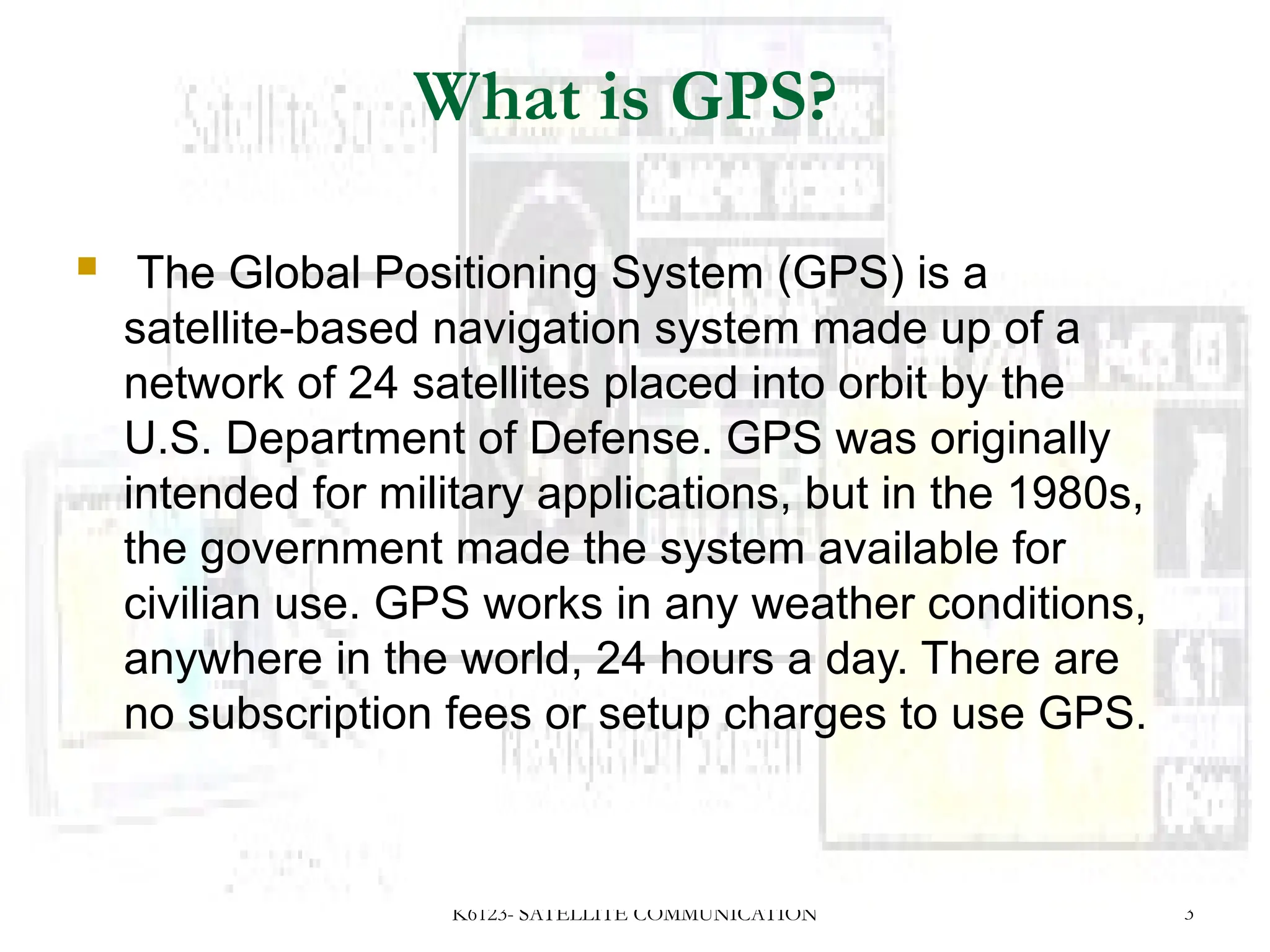 K6123- SATELLITE COMMUNICATION 3
What is GPS?
 The Global Positioning System (GPS) is a
satellite-based navigation system made up of a
network of 24 satellites placed into orbit by the
U.S. Department of Defense. GPS was originally
intended for military applications, but in the 1980s,
the government made the system available for
civilian use. GPS works in any weather conditions,
anywhere in the world, 24 hours a day. There are
no subscription fees or setup charges to use GPS.
 