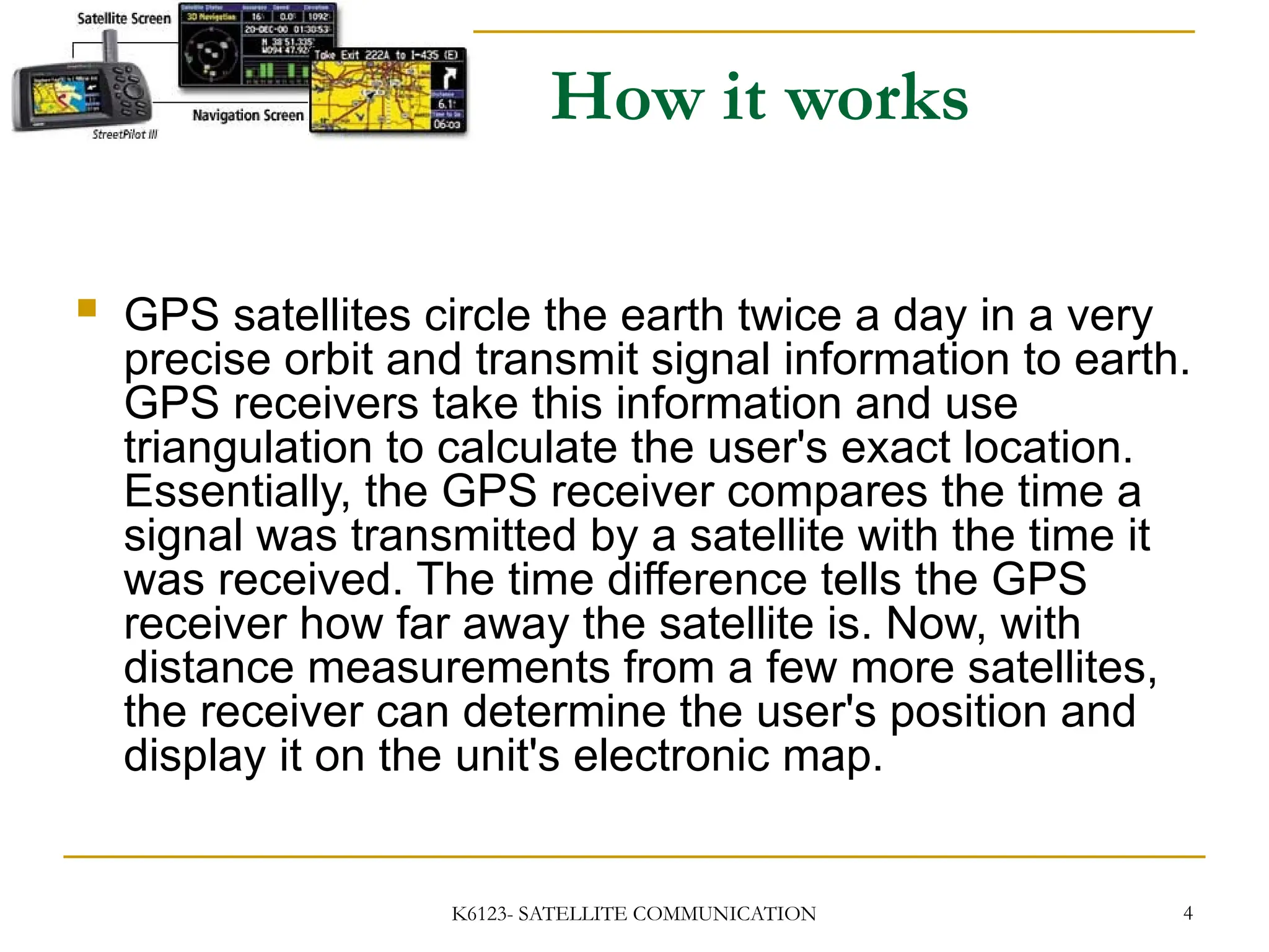 K6123- SATELLITE COMMUNICATION 4
How it works
 GPS satellites circle the earth twice a day in a very
precise orbit and transmit signal information to earth.
GPS receivers take this information and use
triangulation to calculate the user's exact location.
Essentially, the GPS receiver compares the time a
signal was transmitted by a satellite with the time it
was received. The time difference tells the GPS
receiver how far away the satellite is. Now, with
distance measurements from a few more satellites,
the receiver can determine the user's position and
display it on the unit's electronic map.
 