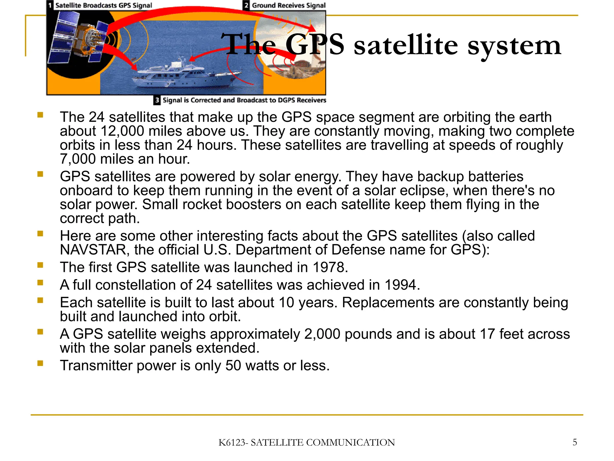 K6123- SATELLITE COMMUNICATION 5
The GPS satellite system
 The 24 satellites that make up the GPS space segment are orbiting the earth
about 12,000 miles above us. They are constantly moving, making two complete
orbits in less than 24 hours. These satellites are travelling at speeds of roughly
7,000 miles an hour.
 GPS satellites are powered by solar energy. They have backup batteries
onboard to keep them running in the event of a solar eclipse, when there's no
solar power. Small rocket boosters on each satellite keep them flying in the
correct path.
 Here are some other interesting facts about the GPS satellites (also called
NAVSTAR, the official U.S. Department of Defense name for GPS):
 The first GPS satellite was launched in 1978.
 A full constellation of 24 satellites was achieved in 1994.
 Each satellite is built to last about 10 years. Replacements are constantly being
built and launched into orbit.
 A GPS satellite weighs approximately 2,000 pounds and is about 17 feet across
with the solar panels extended.
 Transmitter power is only 50 watts or less.
 