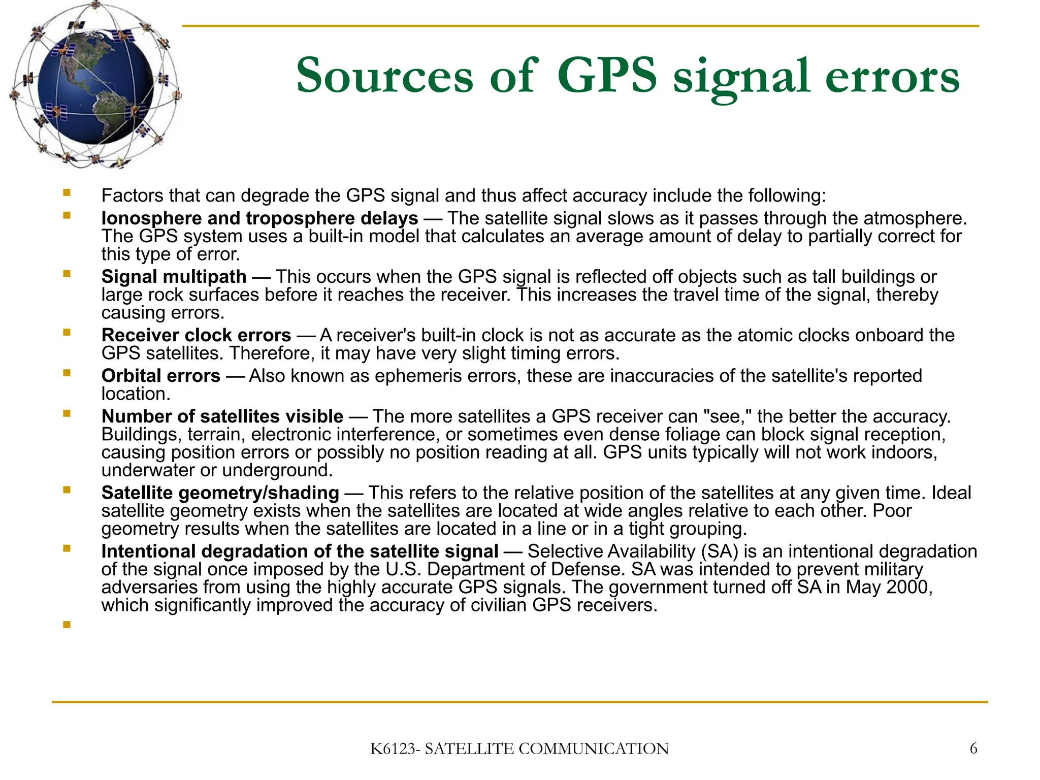 K6123- SATELLITE COMMUNICATION 6
Sources of GPS signal errors
 Factors that can degrade the GPS signal and thus affect accuracy include the following:
 Ionosphere and troposphere delays — The satellite signal slows as it passes through the atmosphere.
The GPS system uses a built-in model that calculates an average amount of delay to partially correct for
this type of error.
 Signal multipath — This occurs when the GPS signal is reflected off objects such as tall buildings or
large rock surfaces before it reaches the receiver. This increases the travel time of the signal, thereby
causing errors.
 Receiver clock errors — A receiver's built-in clock is not as accurate as the atomic clocks onboard the
GPS satellites. Therefore, it may have very slight timing errors.
 Orbital errors — Also known as ephemeris errors, these are inaccuracies of the satellite's reported
location.
 Number of satellites visible — The more satellites a GPS receiver can "see," the better the accuracy.
Buildings, terrain, electronic interference, or sometimes even dense foliage can block signal reception,
causing position errors or possibly no position reading at all. GPS units typically will not work indoors,
underwater or underground.
 Satellite geometry/shading — This refers to the relative position of the satellites at any given time. Ideal
satellite geometry exists when the satellites are located at wide angles relative to each other. Poor
geometry results when the satellites are located in a line or in a tight grouping.
 Intentional degradation of the satellite signal — Selective Availability (SA) is an intentional degradation
of the signal once imposed by the U.S. Department of Defense. SA was intended to prevent military
adversaries from using the highly accurate GPS signals. The government turned off SA in May 2000,
which significantly improved the accuracy of civilian GPS receivers.

 