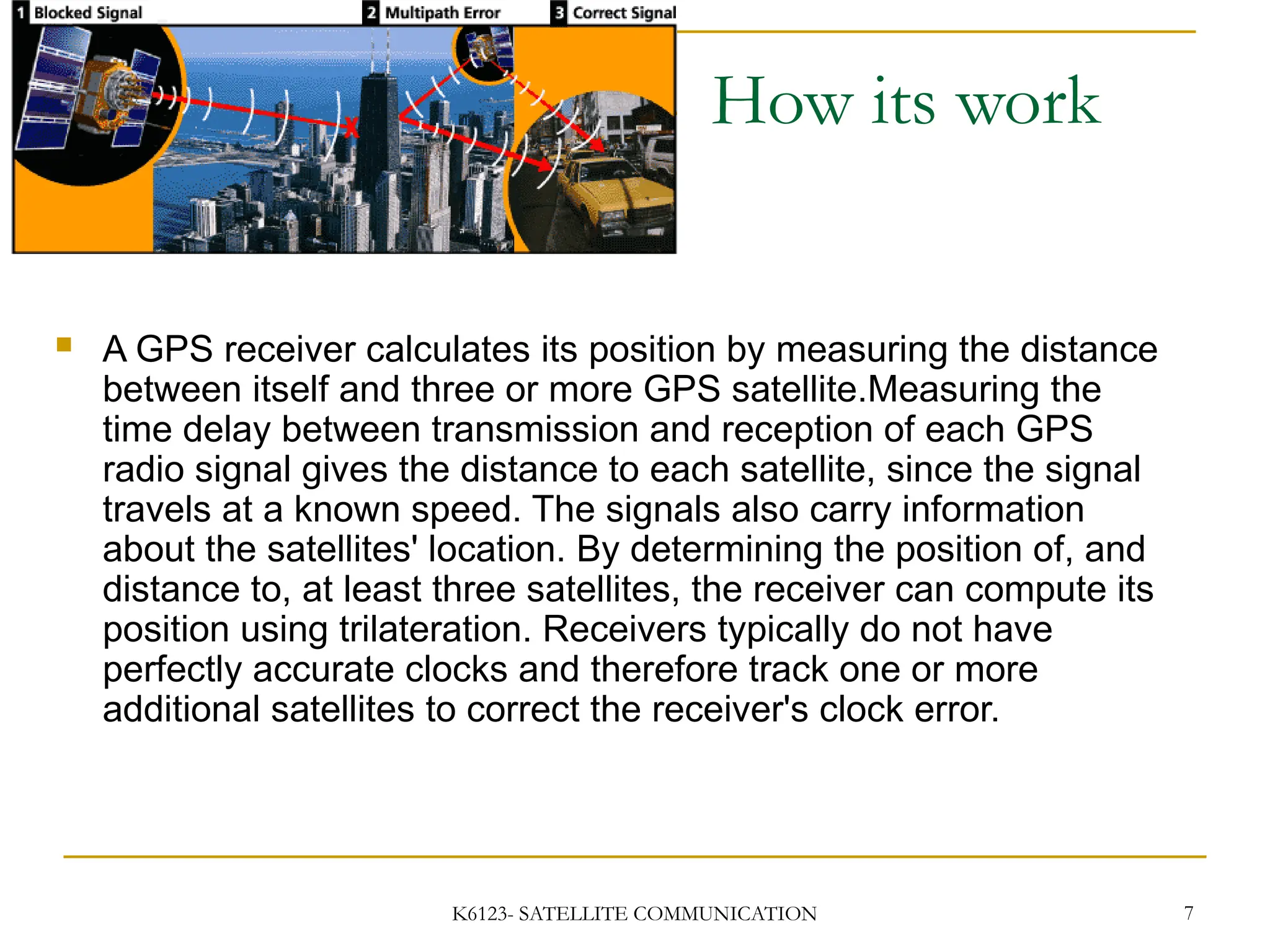K6123- SATELLITE COMMUNICATION 7
 A GPS receiver calculates its position by measuring the distance
between itself and three or more GPS satellite.Measuring the
time delay between transmission and reception of each GPS
radio signal gives the distance to each satellite, since the signal
travels at a known speed. The signals also carry information
about the satellites' location. By determining the position of, and
distance to, at least three satellites, the receiver can compute its
position using trilateration. Receivers typically do not have
perfectly accurate clocks and therefore track one or more
additional satellites to correct the receiver's clock error.
How its work
 