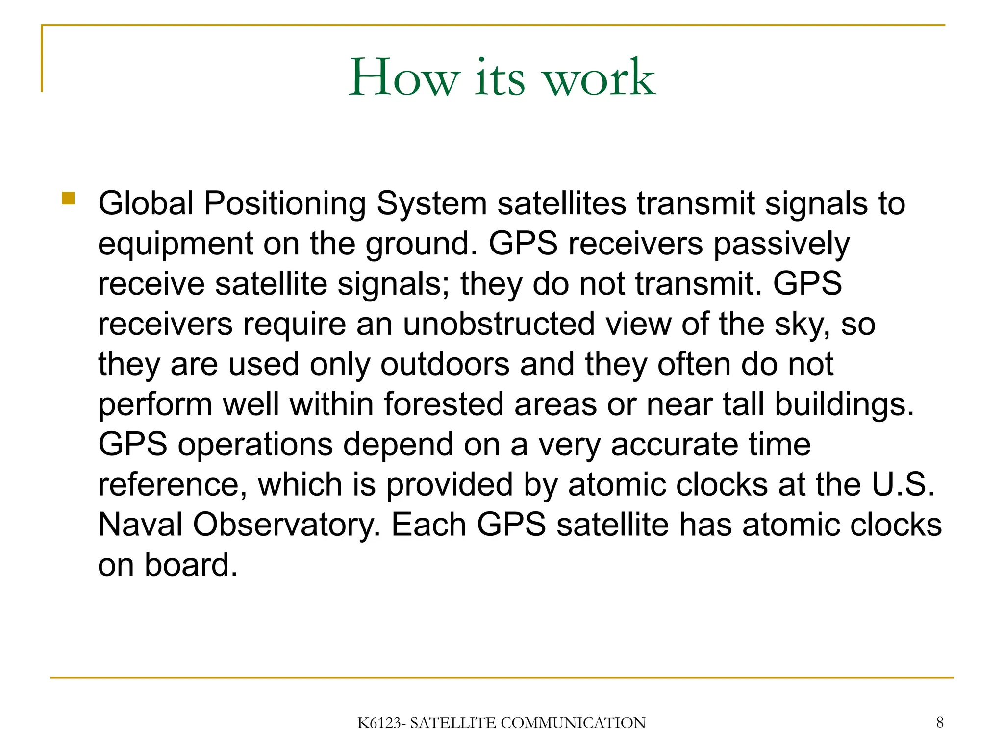 K6123- SATELLITE COMMUNICATION 8
How its work
 Global Positioning System satellites transmit signals to
equipment on the ground. GPS receivers passively
receive satellite signals; they do not transmit. GPS
receivers require an unobstructed view of the sky, so
they are used only outdoors and they often do not
perform well within forested areas or near tall buildings.
GPS operations depend on a very accurate time
reference, which is provided by atomic clocks at the U.S.
Naval Observatory. Each GPS satellite has atomic clocks
on board.
 