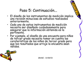 GRADE - 13/08/03
Paso 5: Continuación...
• El diseño de los instrumentos de medición implica
una revisión minuciosa de estudios realizados
anteriormente.
• Cada uno de estos instrumentos de medición
necesita ser diseñado cuidadosamente para
asegurar que la información obtenida es la
pertinente.
• Por ejemplo, el diseño de una encuesta para niños
de tercer grado necesita tomar en cuenta las
caraterísticas de los niños de tercer grado para
que los resultados que arroje la encuesta sean
válidos.
 