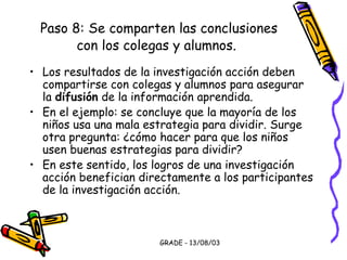 GRADE - 13/08/03
Paso 8: Se comparten las conclusiones
con los colegas y alumnos.
• Los resultados de la investigación acción deben
compartirse con colegas y alumnos para asegurar
la difusión de la información aprendida.
• En el ejemplo: se concluye que la mayoría de los
niños usa una mala estrategia para dividir. Surge
otra pregunta: ¿cómo hacer para que los niños
usen buenas estrategias para dividir?
• En este sentido, los logros de una investigación
acción benefician directamente a los participantes
de la investigación acción.
 