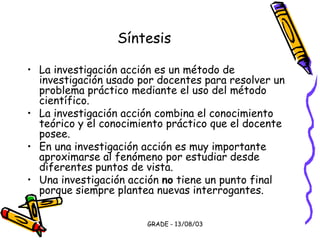 GRADE - 13/08/03
Síntesis
• La investigación acción es un método de
investigación usado por docentes para resolver un
problema práctico mediante el uso del método
científico.
• La investigación acción combina el conocimiento
teórico y el conocimiento práctico que el docente
posee.
• En una investigación acción es muy importante
aproximarse al fenómeno por estudiar desde
diferentes puntos de vista.
• Una investigación acción no tiene un punto final
porque siempre plantea nuevas interrogantes.
 