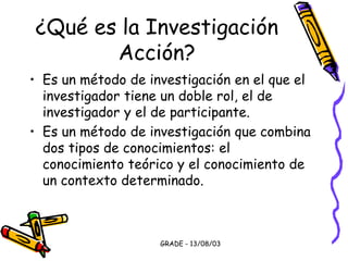 GRADE - 13/08/03
¿Qué es la Investigación
Acción?
• Es un método de investigación en el que el
investigador tiene un doble rol, el de
investigador y el de participante.
• Es un método de investigación que combina
dos tipos de conocimientos: el
conocimiento teórico y el conocimiento de
un contexto determinado.
 