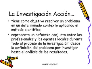 GRADE - 13/08/03
La Investigación Acción…
• tiene como objetivo resolver un problema
en un determinado contexto aplicando el
método científico.
• representa un esfuerzo conjunto entre los
profesionales y los agentes locales durante
todo el proceso de la investigación: desde
la definición del problema por investigar
hasta el análisis de los resultados.
 