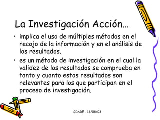 GRADE - 13/08/03
La Investigación Acción…
• implica el uso de múltiples métodos en el
recojo de la información y en el análisis de
los resultados.
• es un método de investigación en el cual la
validez de los resultados se comprueba en
tanto y cuanto estos resultados son
relevantes para los que participan en el
proceso de investigación.
 