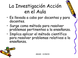 GRADE - 13/08/03
La Investigación Acción
en el Aula
• Es llevada a cabo por docentes y para
docentes.
• Surge como método para resolver
problemas pertinentes a la enseñanza.
• Implica aplicar el método científico
para resolver problemas relativos a la
enseñanza.
 