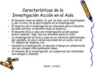 GRADE - 13/08/03
Características de la
Investigación Acción en el Aula
• El docente tiene un doble rol, por un lado, es el investigador,
y, por el otro, es un participante en la investigación.
• El objetivo de la investigación es relevante para el docente,
en este sentido, el docente elige su objetivo.
• El docente lleva a cabo una investigación acción porque
quiere cambiar “algo” que es relevante para él o ella.
• La investigación se lleva a cabo en un contexto determinado,
por ejemplo, en una o varias secciones de un curso, con un
“n” número de alumnos, etc.
• Durante la investigación, el docente trabaja en colaboración
con sus colegas intercambiando ideas.
• Al término de la investigación, se comparten los resultados
con colegas y alumnos.
 