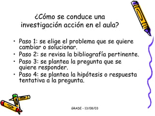 GRADE - 13/08/03
¿Cómo se conduce una
investigación acción en el aula?
• Paso 1: se elige el problema que se quiere
cambiar o solucionar.
• Paso 2: se revisa la bibliografía pertinente.
• Paso 3: se plantea la pregunta que se
quiere responder.
• Paso 4: se plantea la hipótesis o respuesta
tentativa a la pregunta.
 