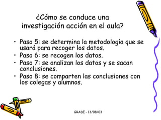 GRADE - 13/08/03
¿Cómo se conduce una
investigación acción en el aula?
• Paso 5: se determina la metodología que se
usará para recoger los datos.
• Paso 6: se recogen los datos.
• Paso 7: se analizan los datos y se sacan
conclusiones.
• Paso 8: se comparten las conclusiones con
los colegas y alumnos.
 