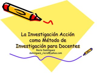 La Investigación Acción
como Método de
Investigación para Docentes
Rocío Domínguez
dominguez_rocio@yahoo.com
 