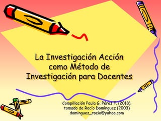 La Investigación Acción
como Método de
Investigación para Docentes
Compillación Paula G. Pérez F. (2018).
tomado de Rocío Domínguez (2003)
dominguez_rocio@yahoo.com
 
