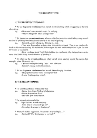 THE PRESENT TENSE



       A) THE PRESENT CONTINUOUS

        * We use the present continuous when we talk about something which is happening at the time
of speaking.
        e.g.   - Please don't make so much noise, I'm studying.
               - 'Where's Margaret?' 'She's having a bath.'

        * We also use the present continuous when we talk about an action which is happening around
the time of speaking, but not necessarily exactly at the time of speaking.
        e.g.    - Tom and Ann are talking and drinking in a café.
                - Tom says: I'm reading an interesting book at the moment. (Tom is not reading the
book at the time of speaking. He means that he has begun the book and hasn't finished it yet. He is in
the middle of reading it).
                - Have you heard about Tom? He is building his own house. (But it doesn't necessarily
mean that Tom is doing it at the moment of speaking.)

      * We often use the present continuous when we talk about a period around the present. For
example: today, this season, etc...
      e.g.    - 'You're working hard today.' 'Yes, I have a lot to do.'
              - Tom isn't playing football this season.

       * We use the present continuous when we talk about changing situations:
       e.g.   - The population of the world is rising very fast.
              - Is your English getting better?.


       B) THE PRESENT SIMPLE


       * For something which is permanently true:
       e.g.    - I come from Spain. We live in Salamanca.
               - Where do you come from?
               - The earth goes round the sun.

       * For repeated actions or habits:
       e.g.    - I get up at six o'clock every day.
               - What time do you usually get up?
               - How often do you go to the cinema?

       * When you make a suggestion, you can say: 'Why don't you.....?'
       e.g.  - 'I'm tired.? 'Why don't you go to bed early?'
 