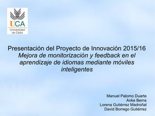 Presentación del Proyecto de Innovación 2015/16
Mejora de monitorización y feedback en el
aprendizaje de idiomas mediante móviles
inteligentes
Manuel Palomo Duarte
Anke Berns
Lorena Gutiérrez Madroñal
David Borrego Gutiérrez
 