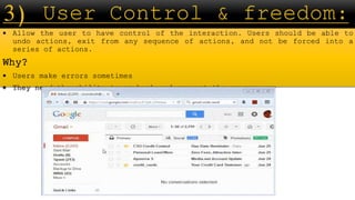  Allow the user to have control of the interaction. Users should be able to
undo actions, exit from any sequence of actions, and not be forced into a
series of actions.
Why?
 Users make errors sometimes
 They need the ability to go back and correct the errors
 