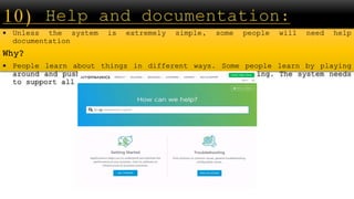  Unless the system is extremely simple, some people will need help
documentation
Why?
 People learn about things in different ways. Some people learn by playing
around and pushing buttons, other people learn by reading. The system needs
to support all people.
 