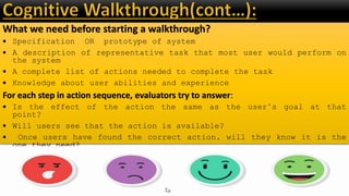 What we need before starting a walkthrough?
 Specification OR prototype of system
 A description of representative task that most user would perform on
the system
 A complete list of actions needed to complete the task
 Knowledge about user abilities and experience
For each step in action sequence, evaluators try to answer:
 Is the effect of the action the same as the user’s goal at that
point?
 Will users see that the action is available?
 Once users have found the correct action, will they know it is the
one they need?
 After the action is taken, will user understand the feedback they
get?
 