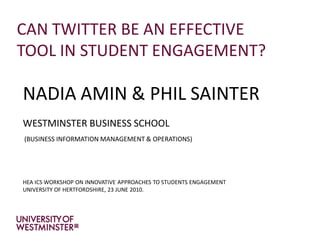 CAN TWITTER BE AN EFFECTIVE
TOOL IN STUDENT ENGAGEMENT?

NADIA AMIN & PHIL SAINTER
WESTMINSTER BUSINESS SCHOOL
(BUSINESS INFORMATION MANAGEMENT & OPERATIONS)




HEA ICS WORKSHOP ON INNOVATIVE APPROACHES TO STUDENTS ENGAGEMENT
UNIVERSITY OF HERTFORDSHIRE, 23 JUNE 2010.
 