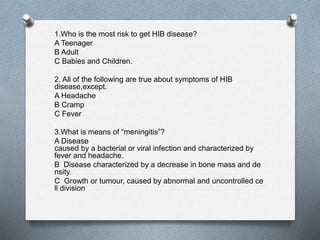 1.Who is the most risk to get HIB disease?
A Teenager
B Adult
C Babies and Children.
2. All of the following are true about symptoms of HIB
disease,except.
A Headache
B Cramp
C Fever
3.What is means of “meningitis”?
A Disease
caused by a bacterial or viral infection and characterized by
fever and headache.
B Disease characterized by a decrease in bone mass and de
nsity.
C Growth or tumour, caused by abnormal and uncontrolled ce
ll division
 