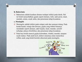 b. Bakterimia
O Bakterimia adalah keadaan dimana terdapat infeksi pada darah. Hal
ini boleh menyebabkan gejala seperti demam, letih, sakit perut, mual,
muntah, cemas, sesak nafas, dan penurunan tahap kesadaran.
c. Meningitis
O Meningitis adalah infeksi pada selaput otak dan sumsum tulang. Pada
kanak-kanak, remaja dan dewasa, gejala yang timbul biasanya
mendadak seperti demam, sakit kepala, mual, muntah, sensitif
terhadap cahaya (fotofobia), dan penurunan tahap kesadaran.
O Pada bayi boleh muncul gejala kelemahan, iritabel, muntah, maupun
susah makan. Pada anak kecil, doktor umumnya akan memeriksa
refleks anak yang boleh bernilai abnormal pada meningitis.
 