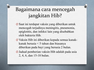 Bagaimana cara mencegah
jangkitan Hib?
O Saat ini terdapat vaksin yang diberikan untuk
mencegah terjadinya meningitis, pneumonia,
epiglotitis, dan infeksi lain yang disebabkan
oleh bakteria Hib.
O Vaksin Hib ini diberikan kepada semua kanak-
kanak berusia < 5 tahun dan biasanya
diberikan pada bayi yang berusia 2 bulan.
O Jadual pemberian vaksin Hib adalah pada usia
2, 4, 6, dan 15-18 bulan.
 