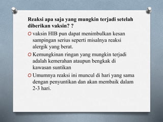 Reaksi apa saja yang mungkin terjadi setelah
diberikan vaksin? ?
O vaksin HIB pun dapat menimbulkan kesan
sampingan serius seperti misalnya reaksi
alergik yang berat.
O Kemungkinan ringan yang mungkin terjadi
adalah kemerahan ataupun bengkak di
kawasan suntikan
O Umumnya reaksi ini muncul di hari yang sama
dengan penyuntikan dan akan membaik dalam
2-3 hari.
 