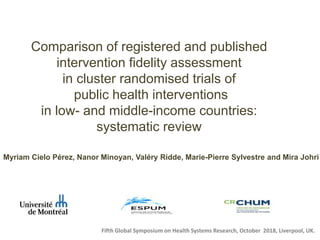Comparison of registered and published
intervention fidelity assessment
in cluster randomised trials of
public health interventions
in low- and middle-income countries:
systematic review
Myriam Cielo Pérez, Nanor Minoyan, Valéry Ridde, Marie-Pierre Sylvestre and Mira Johri
Fifth Global Symposium on Health Systems Research, October 2018, Liverpool, UK.
 